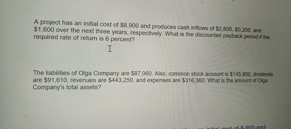 A project has an initial cost of $8,900 and produces cash inflows of $2,800, $5,200, and
$1,600 over the next three years, respectively. What is the discounted payback period if the
required rate of return is 6 percent?
I
The liabilities of Olga Company are $87,060. Also, common stock account is $145,800, dividends
are $91,610, revenues are $443,250, and expenses are $316,360. What is the amount of Olga
Company's total assets?
initial cost of 8-900-and-