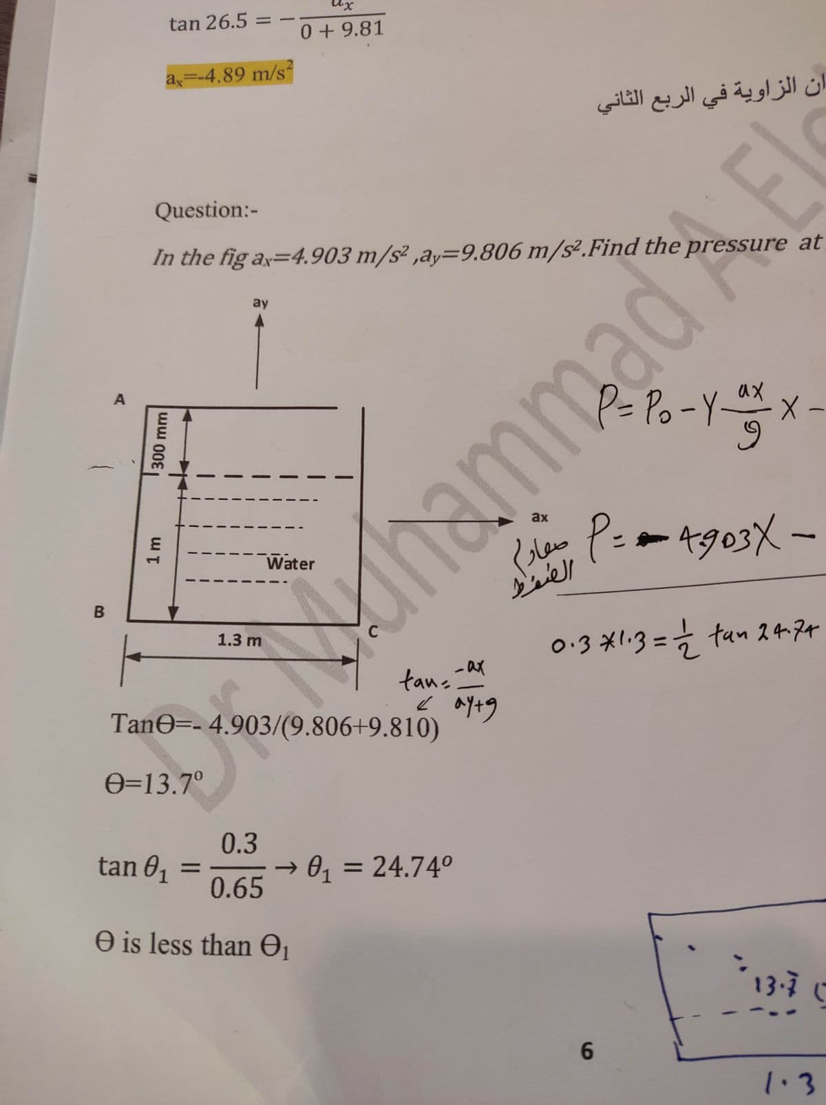 B
tan 26.5 =
a,=-4.89 m/s
1 m
300 mm
Question:-
In the fig ax=4.903 m/s²,ay=9.806 m/s². Find the pressure at
ay
ux
0 + 9.81
1.3 m
Water
TanG=- 4.903/(9.806+9.810)
O=13.7°
-
tan
__ *+
0.3
tan 01 = → 0₁ = 24.74°
0.65
O is less than 0₁
ax
ax
ان الزاوية في الربع الثاني
Pu P
الطقاط
6
P= ? - Y ** × -
By p auau
-
= = 903X -
o·3 X''3 = 0 ten 2474
13.7 (
1.3