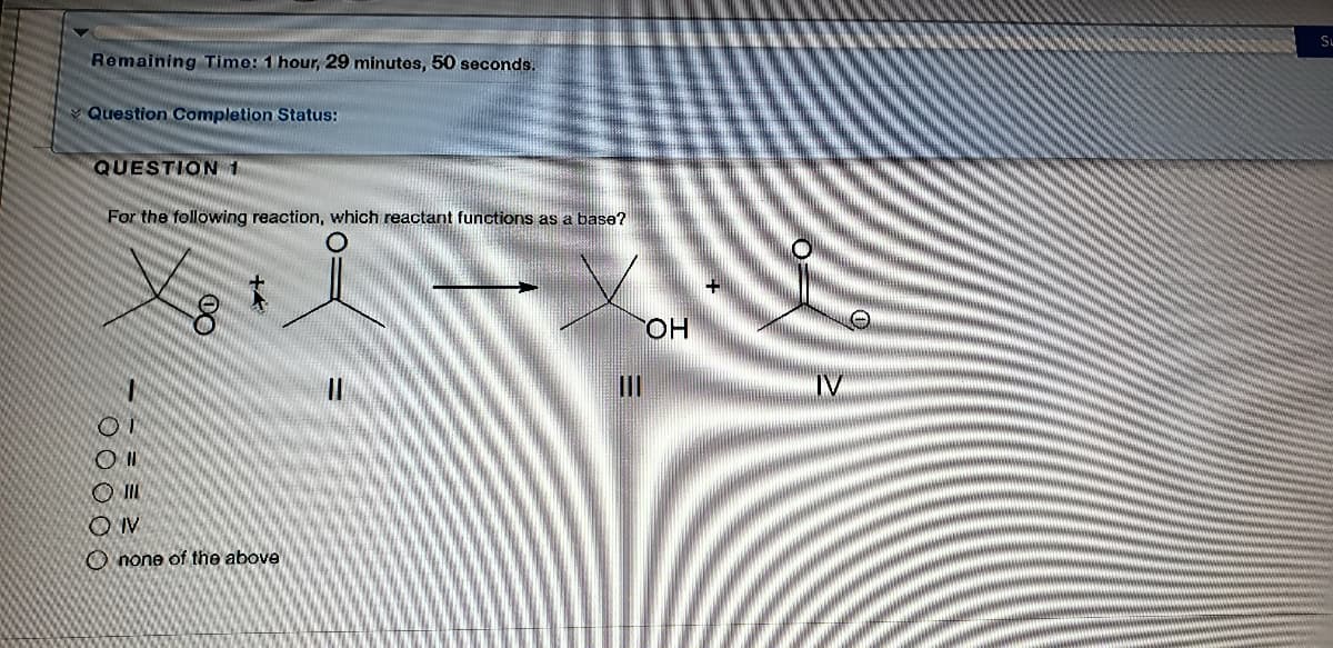 SL
Remaining Time: 1 hour, 29 minutes, 50 seconds.
Question Completion Status:
QUESTION 1
For the following reaction, which reactant functions as a base?
HO.
IV
O II
OIV
O none of the above
