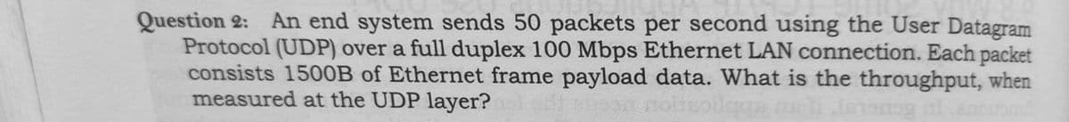 Question 2: An end system sends 50 packets per second using the User Datagram
Protocol (UDP) over a full duplex 100 Mbps Ethernet LAN connection. Each packet
consists 150OB of Ethernet frame payload data. What is the throughput, when
measured at the UDP layer?
