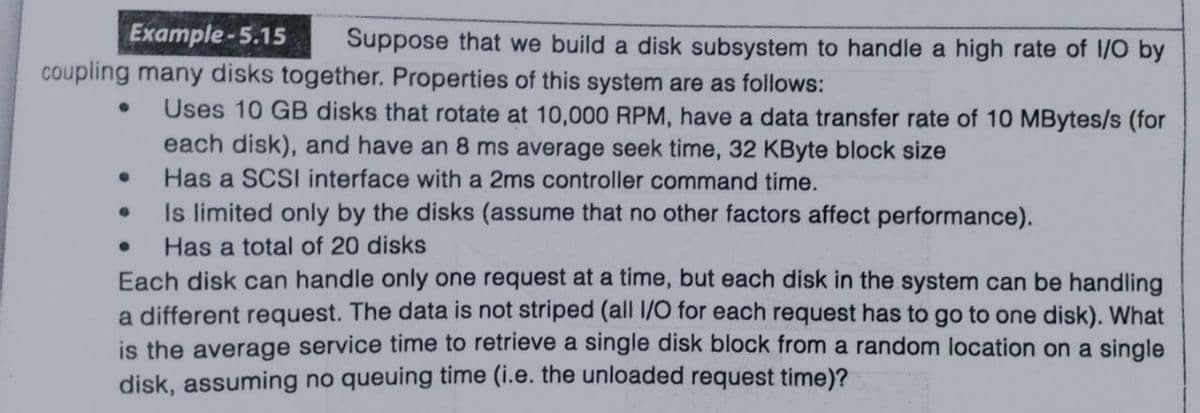 Example-5.15
Suppose that we build a disk subsystem to handle a high rate of 1/O by
coupling many disks together. Properties of this system are as follows:
Uses 10 GB disks that rotate at 10,000 RPM, have a data transfer rate of 10 MBytes/s (for
each disk), and have an 8 ms average seek time, 32 KByte block size
Has a SCSI interface with a 2ms controller command time.
Is limited only by the disks (assume that no other factors affect performance).
Has a total of 20 disks
Each disk can handle only one request at a time, but each disk in the system can be handling
a different request. The data is not striped (all 1/0 for each request has to go to one disk). What
is the average service time to retrieve a single disk block from a random location on a single
disk, assuming no queuing time (i.e. the unloaded request time)?
