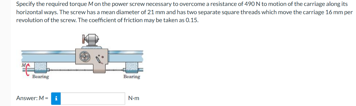Specify the required torque M on the power screw necessary to overcome a resistance of 490 N to motion of the carriage along its
horizontal ways. The screw has a mean diameter of 21 mm and has two separate square threads which move the carriage 16 mm per
revolution of the screw. The coefficient of friction may be taken as 0.15.
ME
Bearing
Answer: M = i
Bearing
N•m