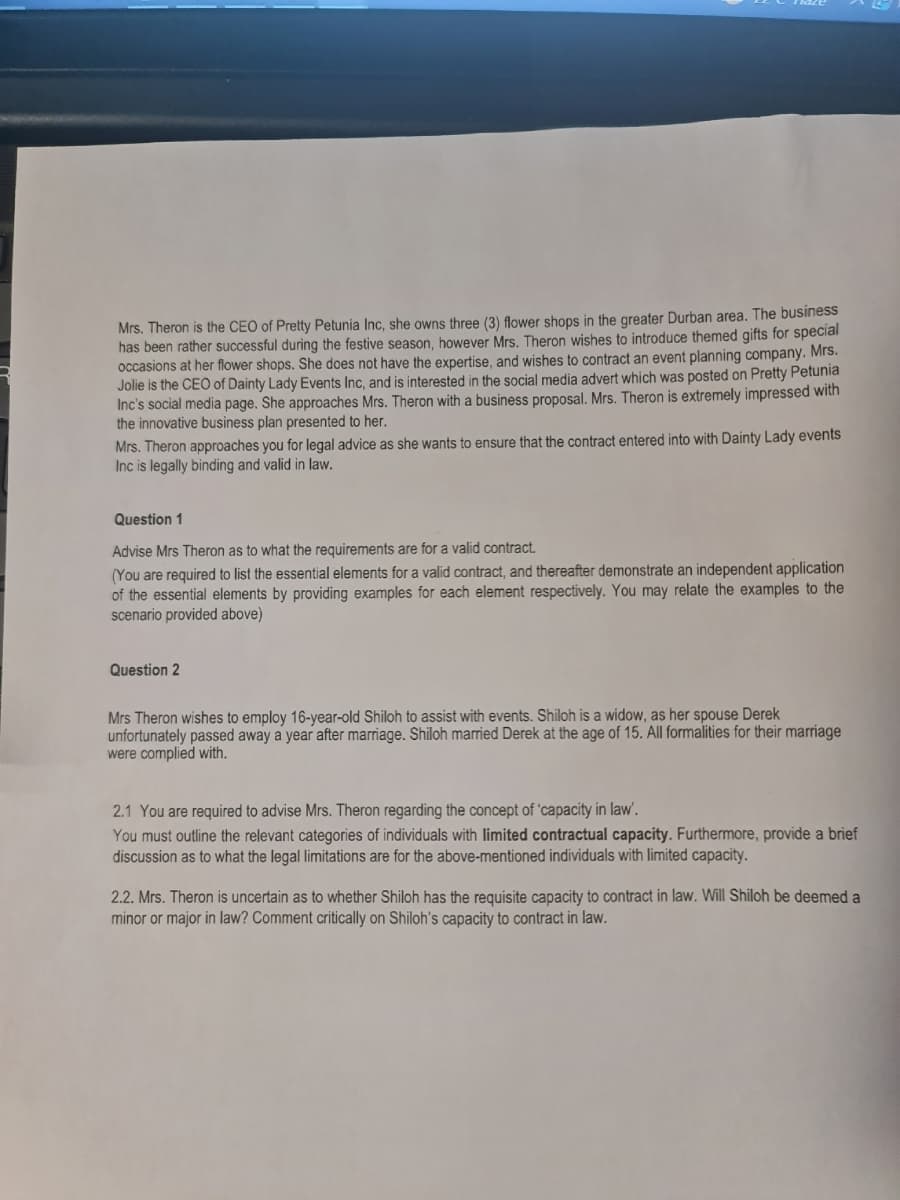 Mrs. Theron is the CEO of Pretty Petunia Inc, she owns three (3) flower shops in the greater Durban area. The business
has been rather successful during the festive season, however Mrs. Theron wishes to introduce themed gifts for special
occasions at her flower shops. She does not have the expertise, and wishes to contract an event planning company. Mrs.
Jolie is the CEO of Dainty Lady Events Inc, and is interested in the social media advert which was posted on Pretty Petunia
Inc's social media page. She approaches Mrs. Theron with a business proposal. Mrs. Theron is extremely impressed with
the innovative business plan presented to her.
Mrs. Theron approaches you for legal advice as she wants to ensure that the contract entered into with Dainty Lady events
Inc is legally binding and valid in law.
Question 1
Advise Mrs Theron as to what the requirements are for a valid contract.
(You are required to list the essential elements for a valid contract, and thereafter demonstrate an independent application
of the essential elements by providing examples for each element respectively. You may relate the examples to the
scenario provided above)
Question 2
Mrs Theron wishes to employ 16-year-old Shiloh to assist with events. Shiloh is a widow, as her spouse Derek
unfortunately passed away a year after marriage. Shiloh married Derek at the age of 15. All formalities for their marriage
were complied with.
2.1 You are required to advise Mrs. Theron regarding the concept of 'capacity in law'.
You must outline the relevant categories of individuals with limited contractual capacity. Furthermore, provide a brief
discussion as to what the legal limitations are for the above-mentioned individuals with limited capacity.
2.2. Mrs. Theron is uncertain as to whether Shiloh has the requisite capacity to contract in law. Will Shiloh be deemed a
minor or major in law? Comment critically on Shiloh's capacity to contract in law.
