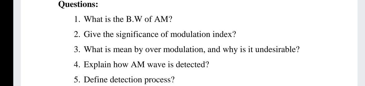 Questions:
1. What is the B.W of AM?
2. Give the significance of modulation index?
3. What is mean by over modulation, and why is it undesirable?
4. Explain how AM wave is detected?
5. Define detection process?
