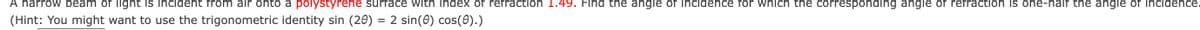 A narrow beam of light is incident from air onto a polystyrene surface with index of refraction 1.49. Find the angle of incidence for which the corresponding angle of refraction is one-half the angle of incidence.
(Hint: You might want to use the trigonometric identity sin (20) = 2 sin(0) cos(0).)