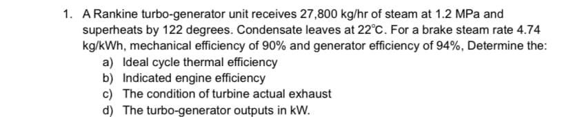 1. A Rankine turbo-generator unit receives 27,800 kg/hr of steam at 1.2 MPa and
superheats by 122 degrees. Condensate leaves at 22°C. For a brake steam rate 4.74
kg/kWh, mechanical efficiency of 90% and generator efficiency of 94%, Determine the:
a) Ideal cycle thermal efficiency
b) Indicated engine efficiency
c) The condition of turbine actual exhaust
d) The turbo-generator outputs in kW.
