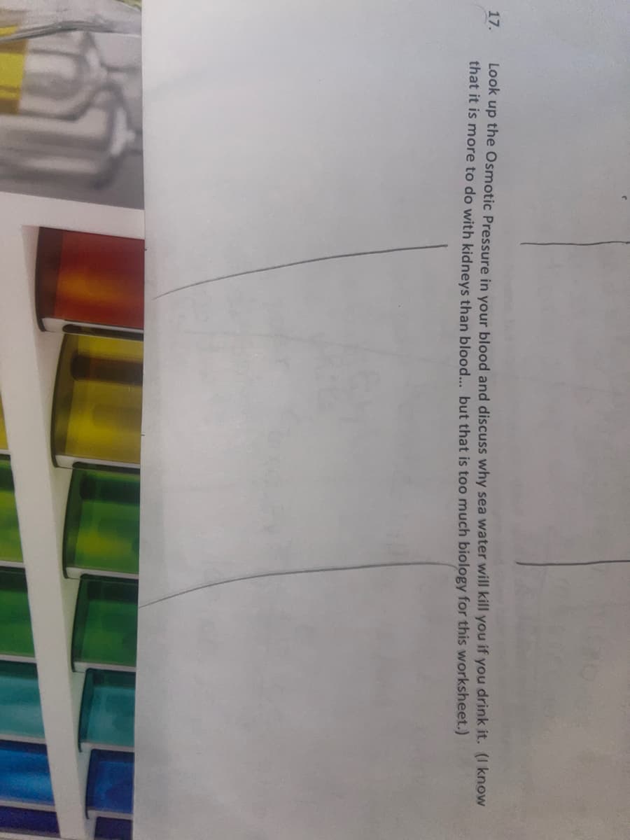17.
Look up the Osmotic Pressure in your blood and discuss why sea water will kill you if you drink it. (I know
that it is more to do with kidneys than blood... but that is too much biology for this worksheet.)
