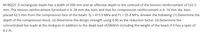 M1BQ25. A rectangular beam has a width of 390 mm and an effective depth to the centroid of the tension reinforcement of 522.5
mm. The tension reinforcement furnished is 9- 28 mm dia. bars and that for compression reinforcement is 4- 16 mm dia. bars
placed 62.5 mm from the compression face of the beam. fy = 415.9 MPa and f'c = 35.8 MPa. Answer the following: (1) Determine the
depth of the compression block. (2) Determine the design strength using 0.90 as the reduction factor. (3) Determine the
concentrated live loads at the midspan in addition to the dead load of20kN/m including the weight of the beam if it has a span of
8.2 m.
