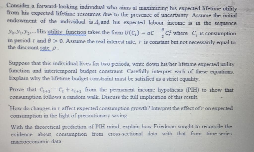 Consider a forward-looking individual who aims at maximizing his expected lifetime utility
from his expected lifetime resources due to the presence of uncertainty. Assume the initial
endowment of the individual is 4 and his expected labour income is in the sequence
Yo.PP2His utility function takes the form U(C.)% =
in period and 0> 0. Assume the real interest rate, r is constant but not necessarily equal to
the discount rate p.
where C, is consumption
= aC -
Suppose that this individual lives for two periods, write down his/her lifetime expected utility
function and intertemporal budget constraint. Carefully interpret each of these equations.
Explain why the lifetime budget constraint must be satisfied as a strict equality.
Prove that C+1 = C; + &+1 from the permanent income hypothesis (PIH) to show that
consumption follows a random walk. Discuss the full implication of this result.
How do changes in r affect expected consumption growth? Interpret the effect ofr on expected
consumption in the light of precautionary saving.
With the theoretical prediction of PIH mind, explain how Friedman sought to reconcile the
evidence about consumption from cross-sectional data with that from time-series
macroeconomic data.
