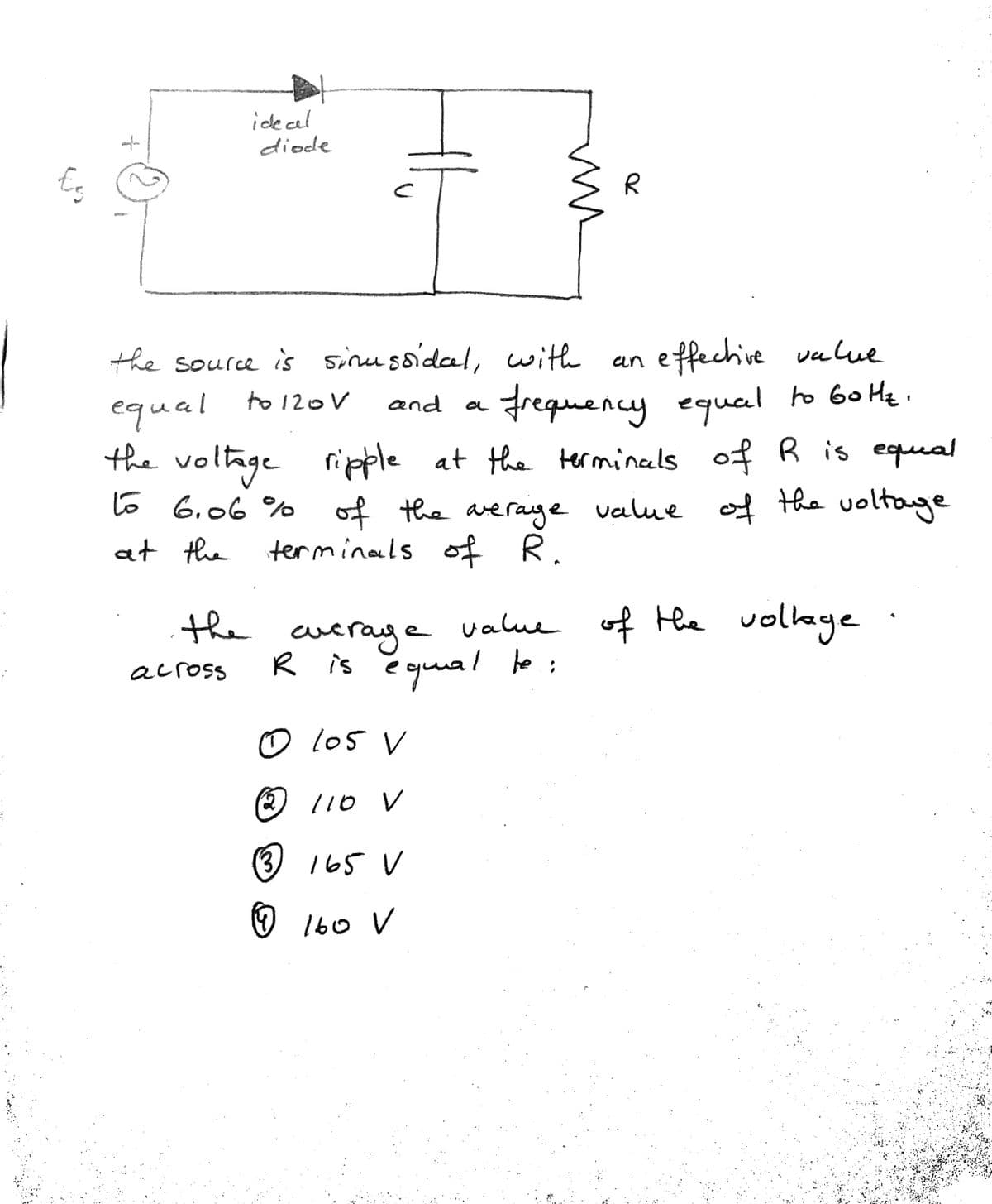 ide cal
diode
effechive value
Frequency equal to 60 He.
the voltage ripple at the terminals of R is equeal
the source is sinu soidal, with
equal to120V
and
a
to 6.06 % of
the arerage value of he voltage
of R.
at the terminals
value of Hhe vollage
the cueraye value of the volkage
R is ĕ guual to:
across
O lo5 V
l10 v
(3
165 V
160 V
