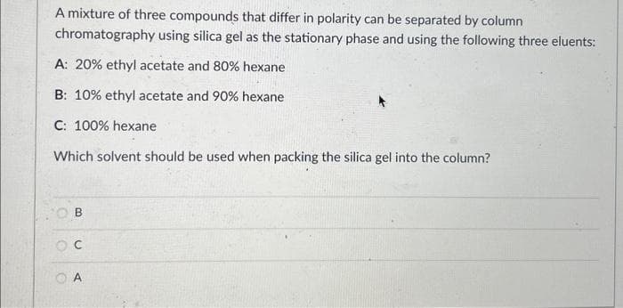 A mixture of three compounds that differ in polarity can be separated by column
chromatography using silica gel as the stationary phase and using the following three eluents:
A: 20% ethyl acetate and 80% hexane
B: 10% ethyl acetate and 90% hexane
C: 100% hexane
Which solvent should be used when packing the silica gel into the column?
OB
OC
A