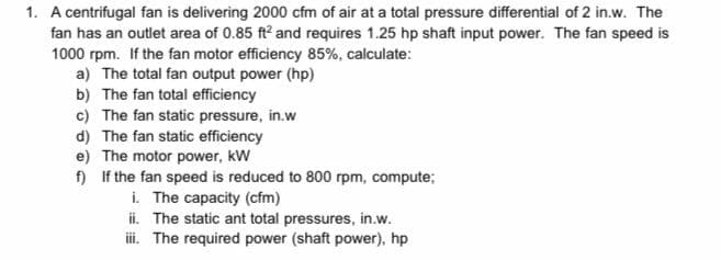 1. A centrifugal fan is delivering 2000 cfm of air at a total pressure differential of 2 in.w. The
fan has an outlet area of 0.85 ft? and requires 1.25 hp shaft input power. The fan speed is
1000 rpm. If the fan motor efficiency 85%, calculate:
a) The total fan output power (hp)
b) The fan total efficiency
c) The fan static pressure, in.w
d) The fan static efficiency
e) The motor power, kW
f) If the fan speed is reduced to 800 rpm, compute;
i. The capacity (cfm)
ii. The static ant total pressures, in.w.
ii. The required power (shaft power), hp
