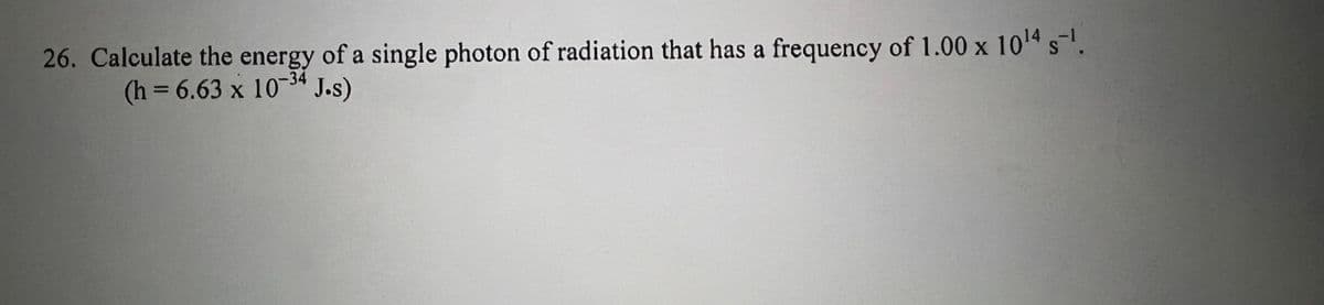 26. Calculate the energy of a single photon of radiation that has a frequency of 1.00 x 1014 s.
34
(h = 6.63 x 10" J.s)
