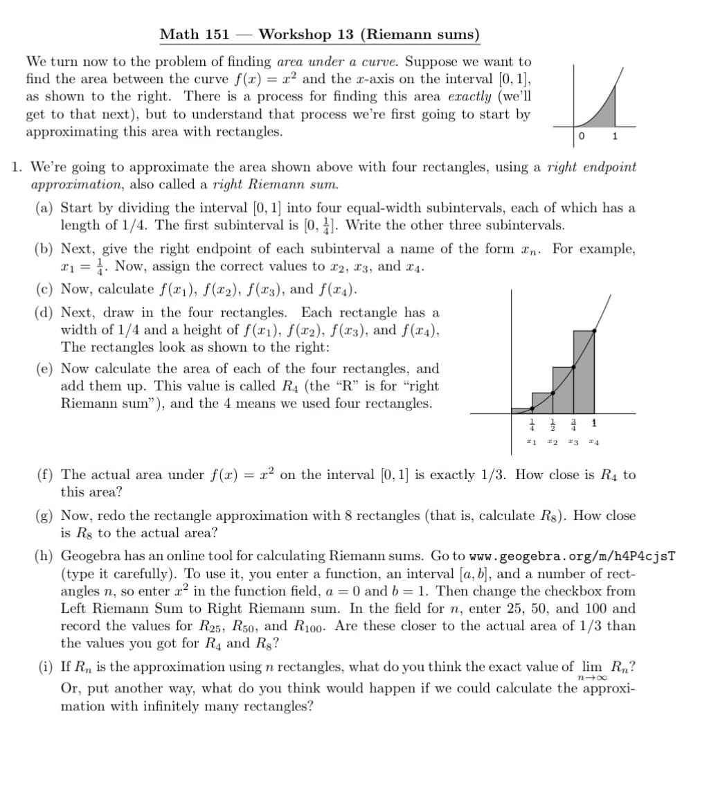 Math 151 Workshop 13 (Riemann sums)
We turn now to the problem of finding area under a curve. Suppose we want to
find the area between the curve f(x) = x² and the x-axis on the interval [0, 1],
as shown to the right. There is a process for finding this area exactly (we'll
get to that next), but to understand that process we're first going to start by
approximating this area with rectangles.
1. We're going to approximate the area shown above with four rectangles, using a right endpoint
approximation, also called a right Riemann sum.
(a) Start by dividing the interval [0, 1] into four equal-width subintervals, each of which has a
length of 1/4. The first subinterval is [0, 1]. Write the other three subintervals.
u
0
1
(b) Next, give the right endpoint of each subinterval a name of the form xn. For example,
₁. Now, assign the correct values to 22, 23, and 4.
1 =
(c) Now, calculate f(x₁), f(x2), f(x3), and f(x4).
(d) Next, draw in the four rectangles. Each rectangle has a
width of 1/4 and a height of f(x1), f(x2), f(x3), and f(x4),
The rectangles look as shown to the right:
(e) Now calculate the area of each of the four rectangles, and
add them up. This value is called R4 (the "R" is for "right
Riemann sum"), and the 4 means we used four rectangles.
(f) The actual area under f(x)
this area?
=
1
#1 22 23 24
x² on the interval [0,1] is exactly 1/3. How close is R4 to
(g) Now, redo the rectangle approximation with 8 rectangles (that is, calculate R$). How close
is Rs to the actual area?
(h) Geogebra has an online tool for calculating Riemann sums. Go to www.geogebra.org/m/h4P4cjsT
(type it carefully). To use it, you enter a function, an interval [a, b], and a number of rect-
angles n, so enter x² in the function field, a = 0 and b= 1. Then change the checkbox from
Left Riemann Sum to Right Riemann sum. In the field for n, enter 25, 50, and 100 and
record the values for R25, R50, and R100. Are these closer to the actual area of 1/3 than
the values you got for R4 and Rg?
nx
(i) If Rn is the approximation using n rectangles, what do you think the exact value of lim Rn?
Or, put another way, what do you think would happen if we could calculate the approxi-
mation with infinitely many rectangles?