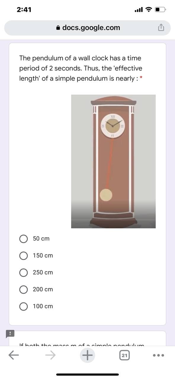 2:41
.ll ?
a docs.google.com
The pendulum of a wall clock has a time
period of 2 seconds. Thus, the 'effective
length' of a simple pendulum is nearly : *
XII
50 cm
150 cm
250 cm
200 cm
100 cm
If hoth the mace mofa cimple nendul im
->
21
