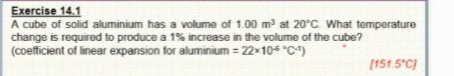 Exercise 14.1
A cube of solid aluminium has a volume of 1.00 m at 20°C. What temperature
change is required to produce a 1% increase in the volume of the cube?
(coefficient of linear expansion for aluminium = 22x10 "C)
[151.5°C)
