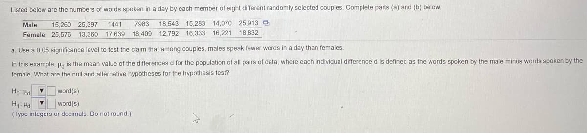 Listed below are the numbers of words spoken in a day by each member of eight different randomly selected couples. Complete parts (a) and (b) below.
Male
15,260 25,397
1441
7983
18,543
15,283 14,070 25,913 D
Female 25,576 13,360 17,639
18,409
12,792 16,333
16,221
18.832
a. Use a 0.05 significance level to test the claim that among couples, males speak fewer words in a day than females.
In this example, u. is the mean value of the differences d for the population of all pairs of data, where each individual difference d is defined as the words spoken by the male minus words spoken by the
female. What are the null and alternative hypotheses for the hypothesis test?
Ho: Ha V
word(s)
H1: Hd
word(s)
(Type integers or decimals. Do not round.)
