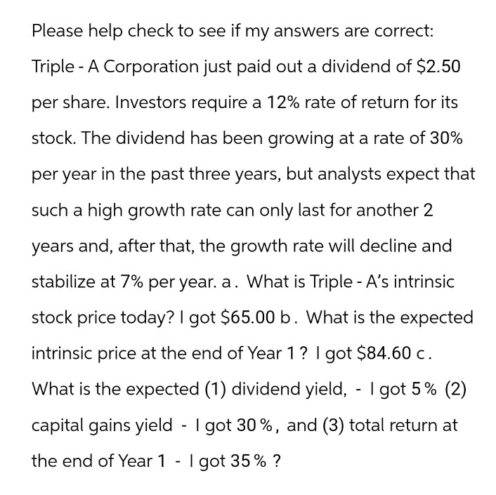 Please help check to see if my answers are correct:
Triple-A Corporation just paid out a dividend of $2.50
per share. Investors require a 12% rate of return for its
stock. The dividend has been growing at a rate of 30%
per year in the past three years, but analysts expect that
such a high growth rate can only last for another 2
years and, after that, the growth rate will decline and
stabilize at 7% per year. a. What is Triple - A's intrinsic
stock price today? I got $65.00 b. What is the expected
intrinsic price at the end of Year 1 ? I got $84.60 c.
What is the expected (1) dividend yield, - I got 5% (2)
capital gains yield - I got 30%, and (3) total return at
the end of Year 1 - I got 35 % ?