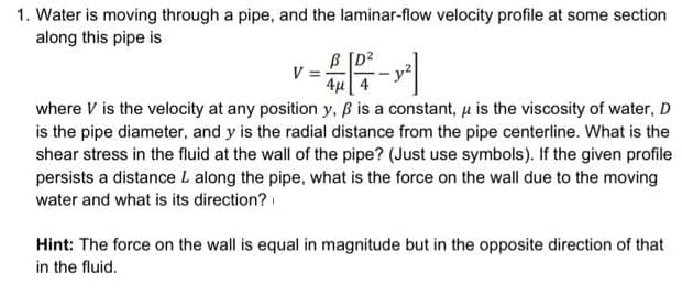1. Water is moving through a pipe, and the laminar-flow velocity profile at some section
along this pipe is
[D²
V =
=42²-2²]
4μ
where V is the velocity at any position y, ß is a constant, μ is the viscosity of water, D
is the pipe diameter, and y is the radial distance from the pipe centerline. What is the
shear stress in the fluid at the wall of the pipe? (Just use symbols). If the given profile
persists a distance L along the pipe, what is the force on the wall due to the moving
water and what is its direction?
Hint: The force on the wall is equal in magnitude but in the opposite direction of that
in the fluid.