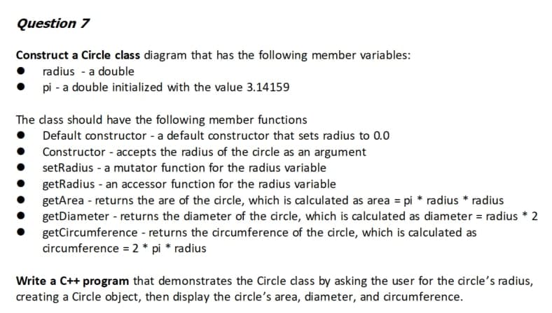 Question 7
Construct a Circle class diagram that has the following member variables:
radius - a double
pi - a double initialized with the value 3.14159
The class should have the following member functions
Default constructor - a default constructor that sets radius to 0.0
Constructor - accepts the radius of the circle as an argument
setRadius -a mutator function for the radius variable
getRadius - an accessor function for the radius variable
getArea - returns the are of the circle, which is calculated as area = pi * radius * radius
getDiameter - returns the diameter of the circle, which is calculated as diameter = radius * 2
getCircumference - returns the circumference of the circle, which is calculated as
circumference = 2 * pi * radius
Write a C++ program that demonstrates the Circle class by asking the user for the circle's radius,
creating a Circle object, then display the circle's area, diameter, and circumference.