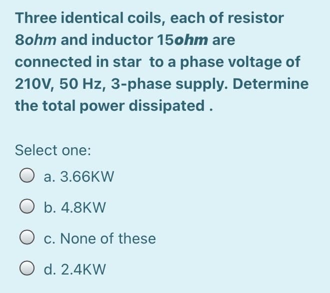 Three identical coils, each of resistor
8ohm and inductor 15ohm are
connected in star to a phase voltage of
210V, 50 Hz, 3-phase supply. Determine
the total power dissipated.
Select one:
O a. 3.66KW
b. 4.8KW
O c. None of these
O d. 2.4KW
