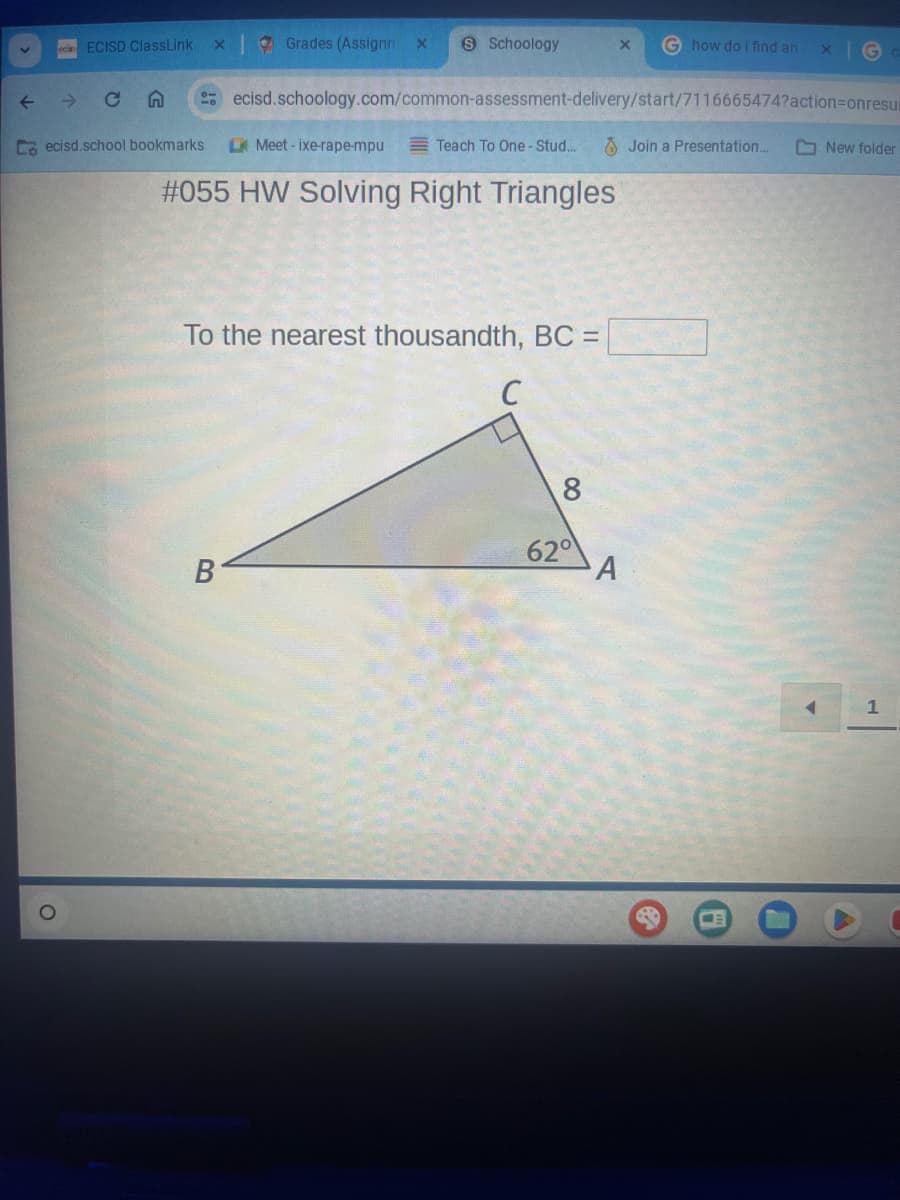 ↓
ECISD ClassLink
C n
Co ecisd.school bookmarks
X
Grades (Assignm X S Schoology
B
Meet-ixe-rape-mpu
ecisd.schoology.com/common-assessment-delivery/start/7116665474?action=onresu
Teach To One-Stud....
#055 HW Solving Right Triangles
To the nearest thousandth, BC =
C
X G how do i find an
8
62⁰
A
Join a Presentation....
8
X
U
New folder
1