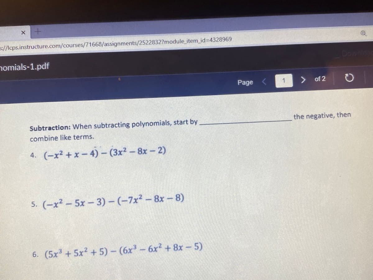 s//lcps.instructure.com/courses/71668/assignments/2522832?module_item_id%34328969
homials-1.pdf
Download
Page <
> of 2
Subtraction: When subtracting polynomials, start by
the negative, then
combine like terms.
4. (-x² + x - 4) - (3x2-8x-2)
5. (-x² – 5x - 3) – (-7x² – 8x –8)
6. (5x³ + 5x? + 5) - (6x - 6x2 + 8x – 5)
6x² +8x 5)
