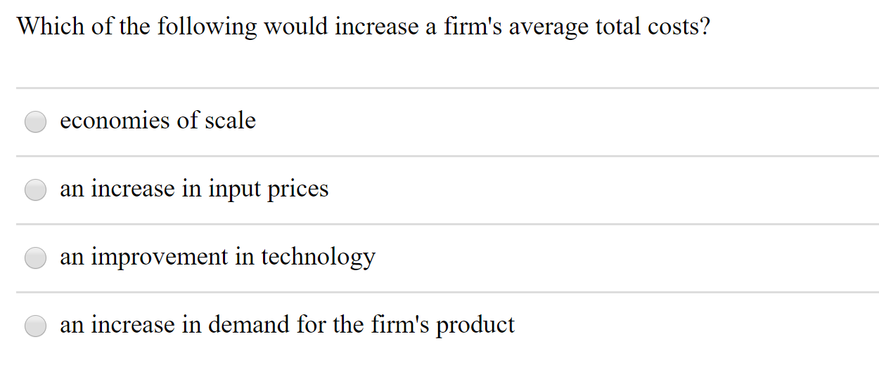 Which of the following would increase a firm's average total costs?
economies of scale
an increase in input prices
an improvement in technology
an increase in demand for the firm's product

