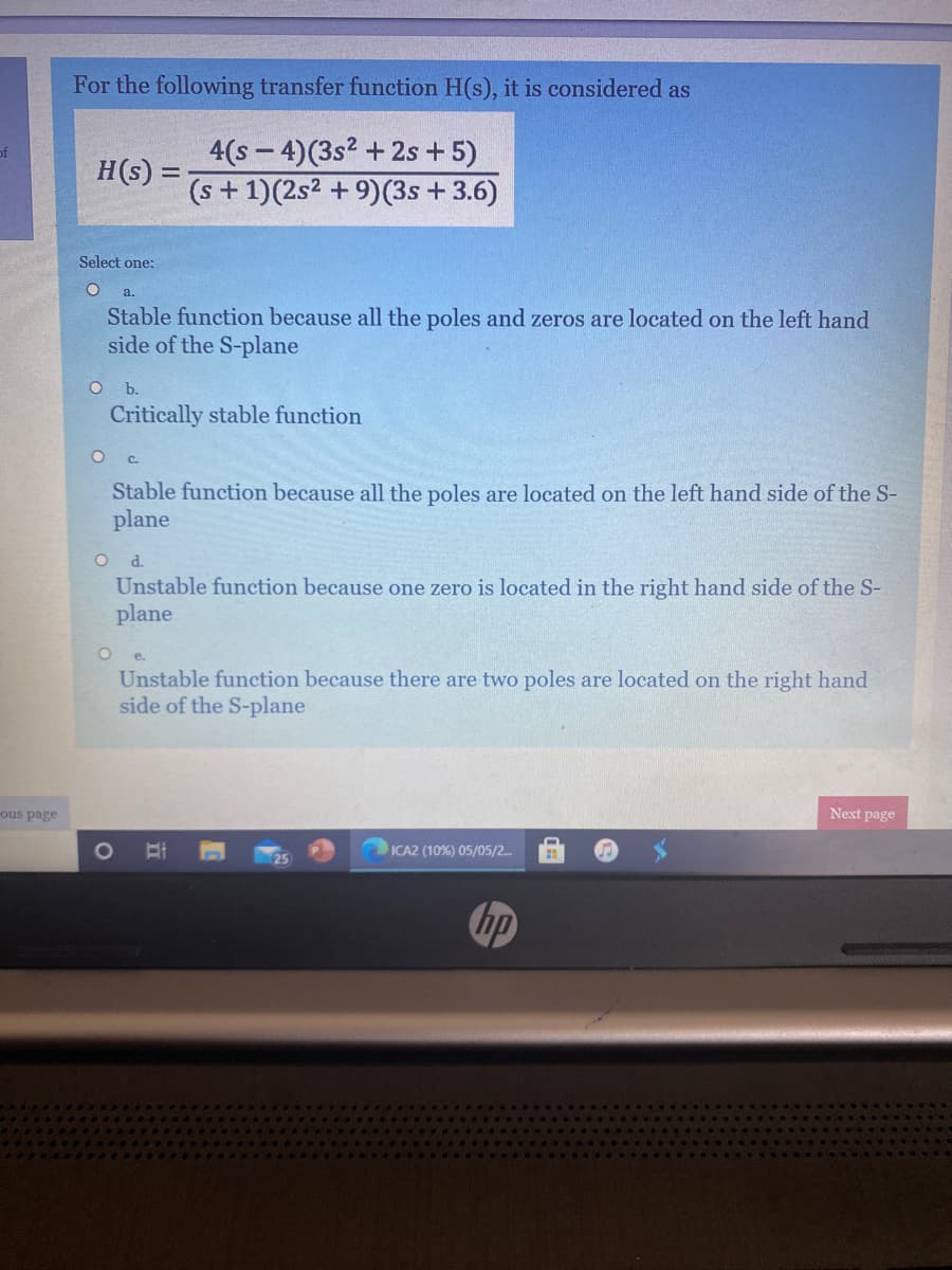 For the following transfer function H(s), it is considered as
4(s – 4)(3s² +2s +5)
H(s) =
of
(s+1)(2s2 + 9)(3s +3.6)
Select one:
a.
Stable function because all the poles and zeros are located on the left hand
side of the S-plane
b.
Critically stable function
C.
Stable function because all the poles are located on the left hand side of the S-
plane
O d
Unstable function because one zero is located in the right hand side of the S-
plane
e.
Unstable function because there are two poles are located on the right hand
side of the S-plane
ous page
Next page
1O
ICA2 (10%) 05/05/2.
hp
