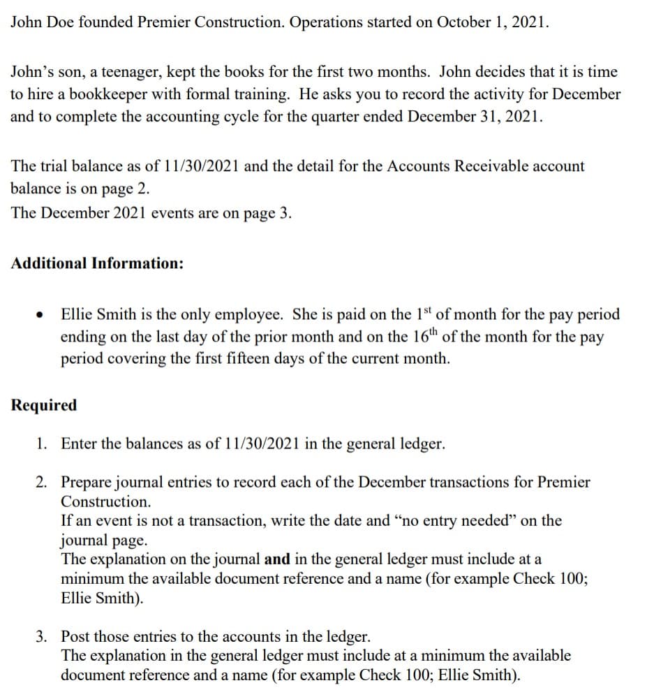 John Doe founded Premier Construction. Operations started on October 1, 2021.
John's son, a teenager, kept the books for the first two months. John decides that it is time
to hire a bookkeeper with formal training. He asks you to record the activity for December
and to complete the accounting cycle for the quarter ended December 31, 2021.
The trial balance as of 11/30/2021 and the detail for the Accounts Receivable account
balance is on page 2.
The December 2021 events are on page 3.
Additional Information:
Ellie Smith is the only employee. She is paid on the 1st of month for the pay period
ending on the last day of the prior month and on the 16th of the month for the pay
period covering the first fifteen days of the current month.
Required
1. Enter the balances as of 11/30/2021 in the general ledger.
2. Prepare journal entries to record each of the December transactions for Premier
Construction.
If an event is not a transaction, write the date and "no entry needed" on the
journal page.
The explanation on the journal and in the general ledger must include at a
minimum the available document reference and a name (for example Check 100;
Ellie Smith).
3. Post those entries to the accounts in the ledger.
The explanation in the general ledger must include at a minimum the available
document reference and a name (for example Check 100; Ellie Smith).
