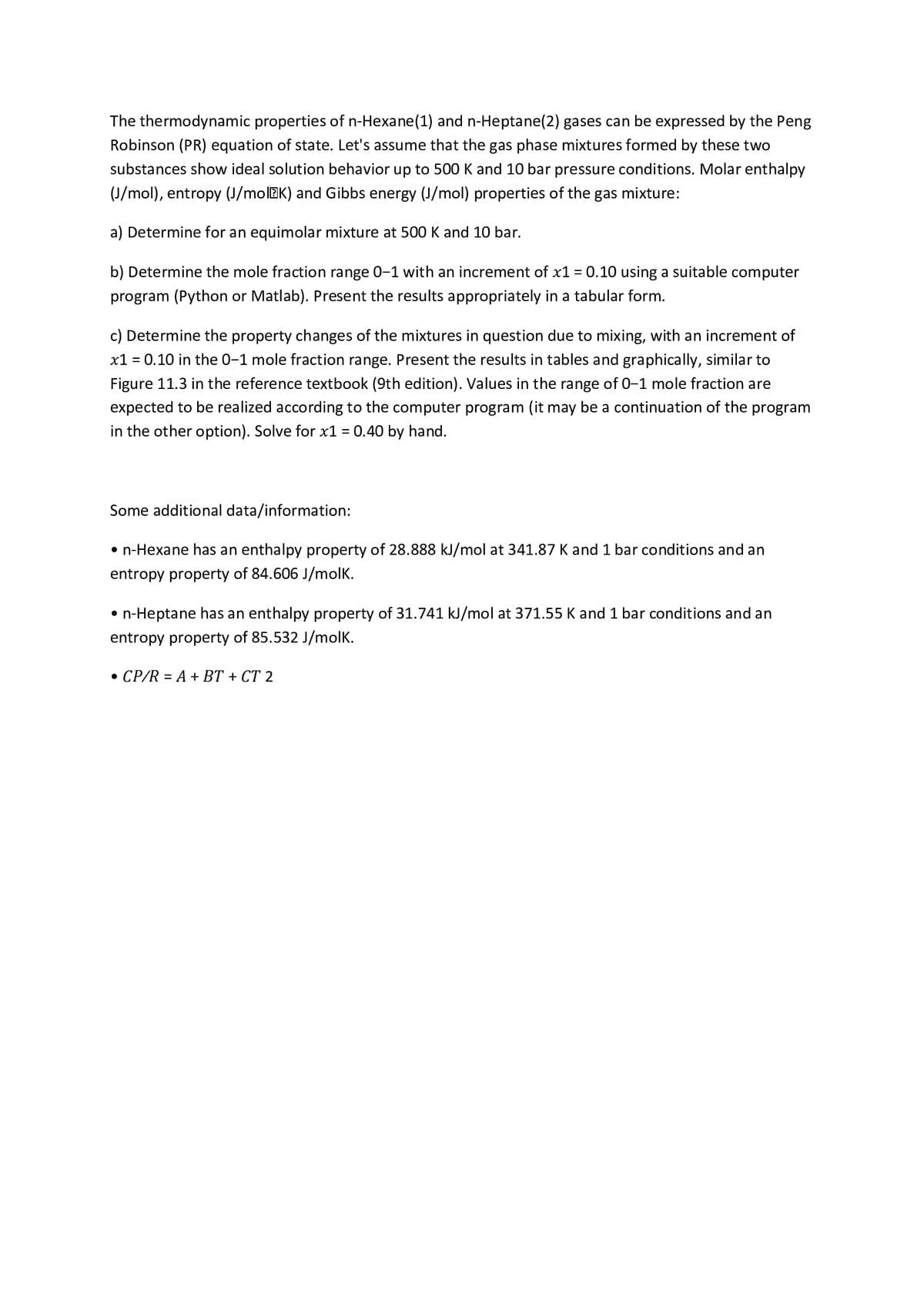 The thermodynamic properties of n-Hexane(1) and n-Heptane(2) gases can be expressed by the Peng
Robinson (PR) equation of state. Let's assume that the gas phase mixtures formed by these two
substances show ideal solution behavior up to 500 K and 10 bar pressure conditions. Molar enthalpy
(J/mol), entropy (J/molEK) and Gibbs energy (J/mol) properties of the gas mixture:
a) Determine for an equimolar mixture at 500 K and 10 bar.
b) Determine the mole fraction range 0–1 with an increment of x1 = 0.10 using a suitable computer
program (Python or Matlab). Present the results appropriately in a tabular form.
c) Determine the property changes of the mixtures in question due to mixing, with an increment of
x1 = 0.10 in the 0-1 mole fraction range. Present the results in tables and graphically, similar to
Figure 11.3 in the reference textbook (9th edition). Values in the range of 0-1 mole fraction are
expected to be realized according to the computer program (it may be a continuation of the program
in the other option). Solve for x1 = 0.40 by hand.
Some additional data/information:
• n-Hexane has an enthalpy property of 28.888 kJ/mol at 341.87 K and 1 bar conditions and an
entropy property of 84.606 J/molk.
• n-Heptane has an enthalpy property of 31.741 kJ/mol at 371.55 K and 1 bar conditions and an
entropy property of 85.532 J/molk.
• CP/R = A + BT + CT 2