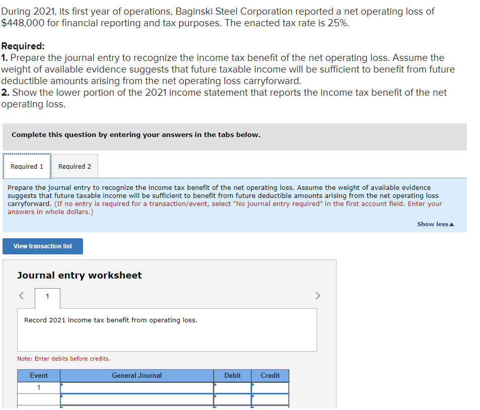 During 2021, its first year of operations, Baginski Steel Corporation reported a net operating loss of
$448,000 for financial reporting and tax purposes. The enacted tax rate is 25%.
Required:
1. Prepare the journal entry to recognize the income tax benefit of the net operating loss. Assume the
weight of available evidence suggests that future taxable income will be sufficient to benefit from future
deductible amounts arising from the net operating loss carryforward.
2. Show the lower portion of the 2021 income statement that reports the income tax benefit of the net
operating loss.
Complete this question by entering your answers in the tabs below.
Required 1
Required 2
Prepare the journal entry to recognize the income tax benefit of the net operating loss. Assume the weight of available evidence
suggests that future taxable income will be sufficient to benefit from future deductible amounts arising from the net operating loss
carryforward. (If no entry is required for a transaction/event, select "No journal entry required" in the first account field. Enter your
answers in whole dollars.)
Show lessA
View transaction list
Journal entry worksheet
1
>
Record 2021 income tax benefit from operating loss.
Note: Enter debits before credits.
Event
General Journal
Debit
Credit
1
