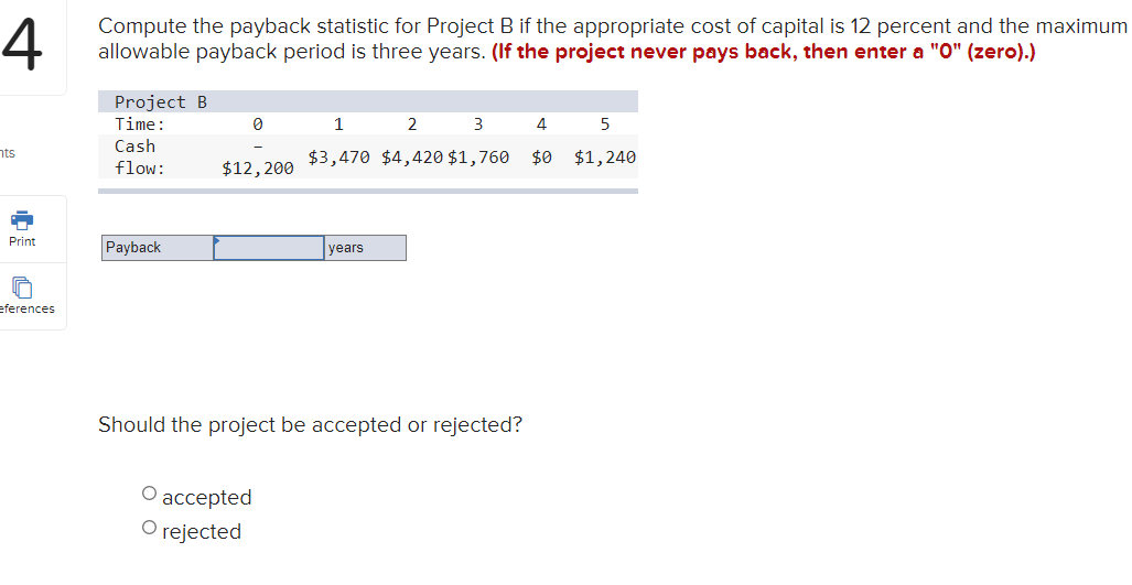 4
Compute the payback statistic for Project B if the appropriate cost of capital is 12 percent and the maximum
allowable payback period is three years. (If the project never pays back, then enter a "O" (zero).)
Project B
Time:
1
2
3
4
5
Cash
nts
$3,470 $4,420 $1,760 $0 $1,240
flow:
$12,200
Payback
Print
years
eferences
Should the project be accepted or rejected?
асcepted
O rejected
