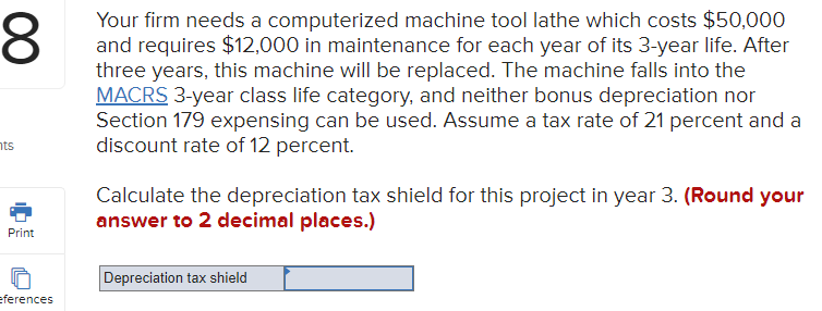 Your firm needs a computerized machine tool lathe which costs $50,000
and requires $12,000 in maintenance for each year of its 3-year life. After
three years, this machine will be replaced. The machine falls into the
MACRS 3-year class life category, and neither bonus depreciation nor
Section 179 expensing can be used. Assume a tax rate of 21 percent and a
discount rate of 12 percent.
nts
Calculate the depreciation tax shield for this project in year 3. (Round your
answer to 2 decimal places.)
Print
Depreciation tax shield
eferences
00
