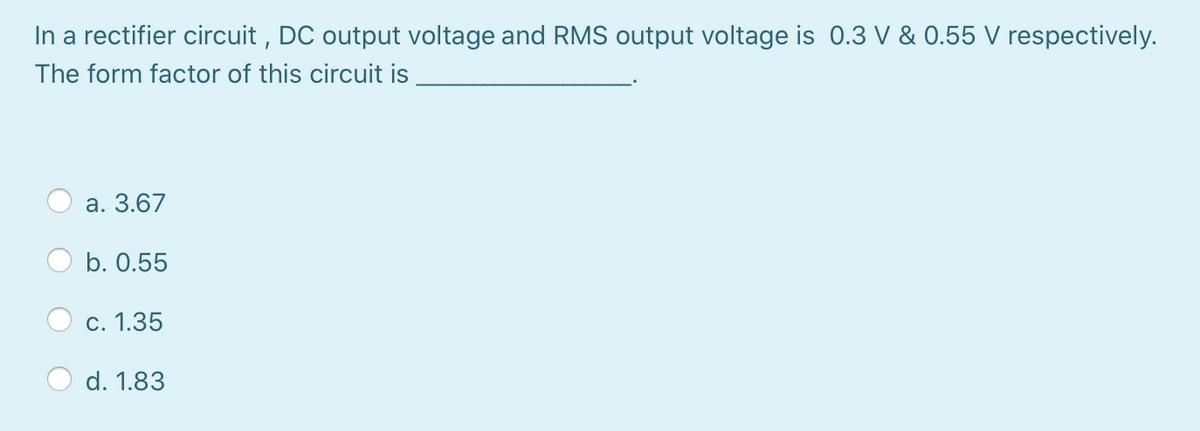 In a rectifier circuit , DC output voltage and RMS output voltage is 0.3 V & 0.55 V respectively.
The form factor of this circuit is
a. 3.67
b. 0.55
c. 1.35
d. 1.83
