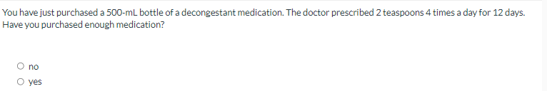 You have just purchased a 500-ml bottle of a decongestant medication. The doctor prescribed 2 teaspoons 4 times a day for 12 days.
Have you purchased enough medication?
O no
O yes
