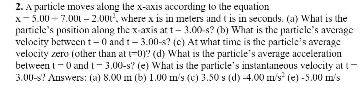 2. A particle moves along the x-axis according to the equation
x= 5.00 + 7.00t – 2.00t, where x is in meters and t is in seconds. (a) What is the
particle's position along the x-axis at t= 3.00-s? (b) What is the particle's average
velocity betweent = 0 and t= 3.00-s? (c) At what time is the particle's average
velocity zero (other than at t=0)? (d) What is the particle's average acceleration
between t = 0 and t= 3.00-s? (e) What is the particle's instantaneous velocity at t =
3.00-s? Answers: (a) 8.00 m (b) 1.00 m/s (c) 3.50 s (d) -4.00 m/s? (e) -5.00 m/s
