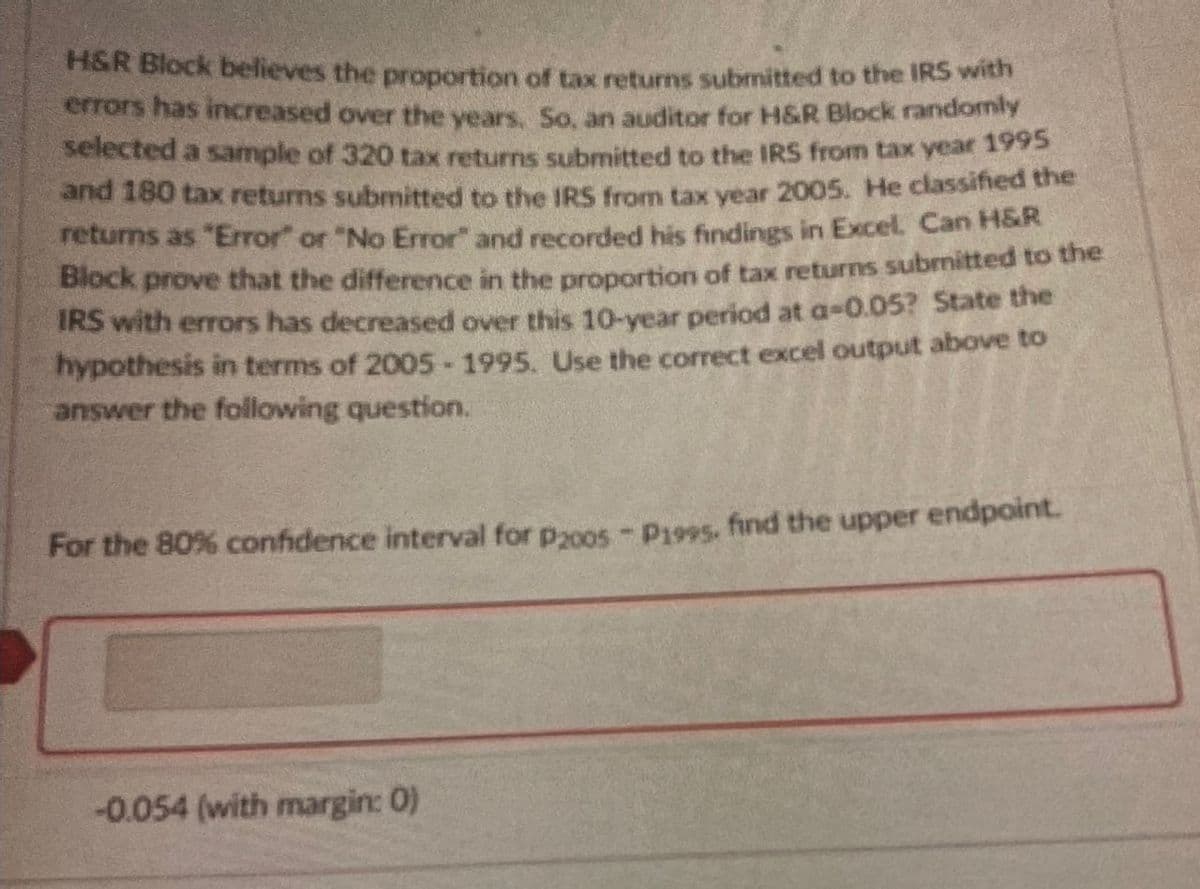 H&R Block believes the proportion of tax returns submitted to the IRS with
errors has increased over the years. So, an auditor for H&R Block randomly
selected a sample of 320 tax returns submitted to the IRS from tax year 1995
and 180 tax returns submitted to the IRS from tax year 2005. He classified the
returns as "Error" or "No Error" and recorded his findings in Excel. Can H&R
Block prove that the difference in the proportion of tax returns submitted to the
IRS with errors has decreased over this 10-year period at a-0.05? State the
hypothesis in terms of 2005-1995. Use the correct excel output above to
answer the following question.
For the 80% confidence interval for p2005 - P1995. find the upper endpoint.
-0.054 (with margin: 0)
