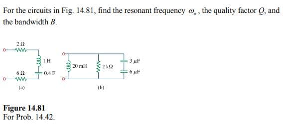 For the circuits in Fig. 14.81, find the resonant frequency , the quality factor Q, and
the bandwidth B.
202
www
622
www
(a)
ΤΗ
0.4 F
Figure 14.81
For Prob. 14.42.
m
20 mH
2kQ2
(b)
3 µF
:6 μF