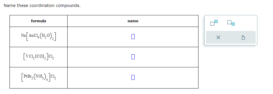 Name these coordination compounds.
formula
Na [AuCl₂ (H₂O)₂]
[VC1,(CO),]C!
[PiBc. (NH₂),]CL₂
PtBr₂(
name
0
X
5