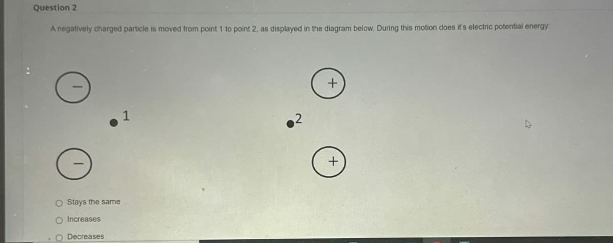 Question 2
A negatively charged particle is moved from point 1 to point 2, as displayed in the diagram below. During this motion does it's electric potential energy
.1
+
2
O Stays the same
Increases
Decreases
+