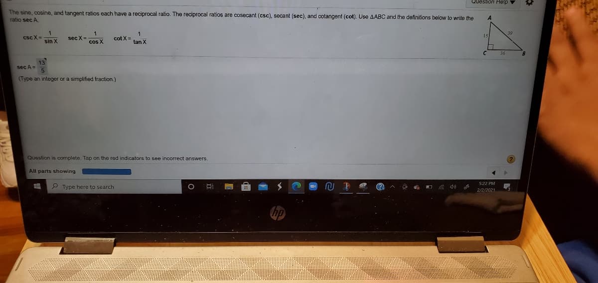 Question Help
The sine, cosine, and tangent ratios each have a reciprocal ratio. The reciprocal ratios are cosecant (csc), secant (sec), and cotangent (cot). Use AABC and the definitions below to write the
ratio sec A.
csc X
1
sec X=
cot X=
tan X
sin X
cos X
13
sec A=
(Type an integer or a simplified fraction.)
Question is complete. Tap on the red indicators to see incorrect answers.
All parts showing
5:22 PM
2 Type here to search
O G O G 40
2/2/2021
