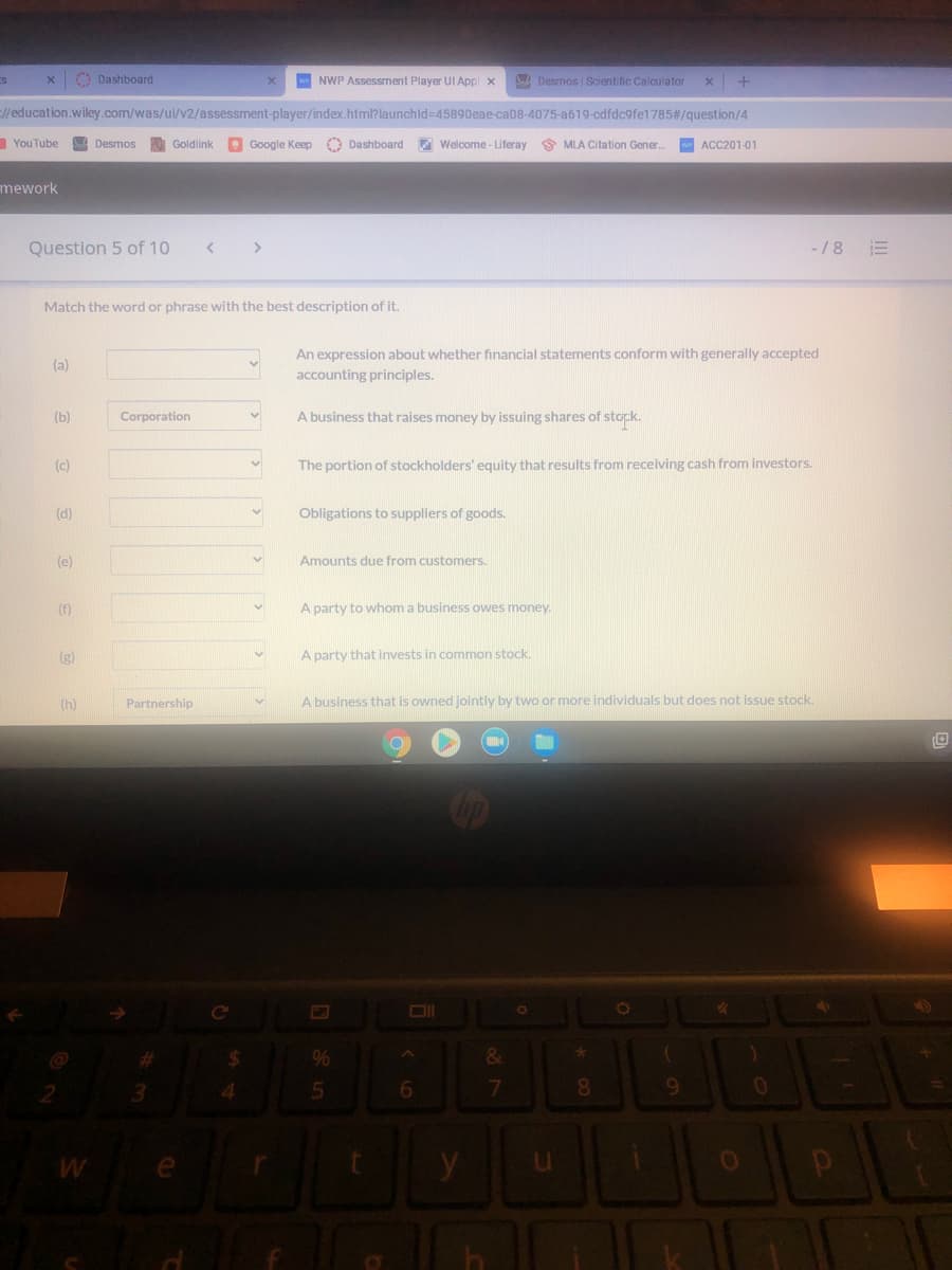 O Dashboard
w NWP Assessment Player UI Appl x
BA Desmos | Scientific Calculator
//education.wiley.com/was/ui/v2/assessment-player/index.html? launchld=45890eae-ca08-4075-a619-cdfdc9fe1785#/question/4
YouTube
Desmos
Goldlink
Google Keep
O Dashboard Welcome - Liferay S MLA Citation Gener.
w ACC201-01
mework
Question 5 of 10
>
-/8
Match the word or phrase with the best description of it.
An expression about whether financial statements conform with generally accepted
(a)
accounting principles.
(b)
Corporation
A business that raises money by issuing shares of stock.
(c)
The portion of stockholders' equity that results from receiving cash from investors.
(d)
Obligations to suppliers of goods.
(e)
Amounts due from customers.
(f)
A party to whom a business owes money.
(g)
A party that invests in common stock.
(h)
Partnership
A business that is owned jointly by two or more individuals but does not issue stock.
%24
%
&
3.
6.
08.
9.
