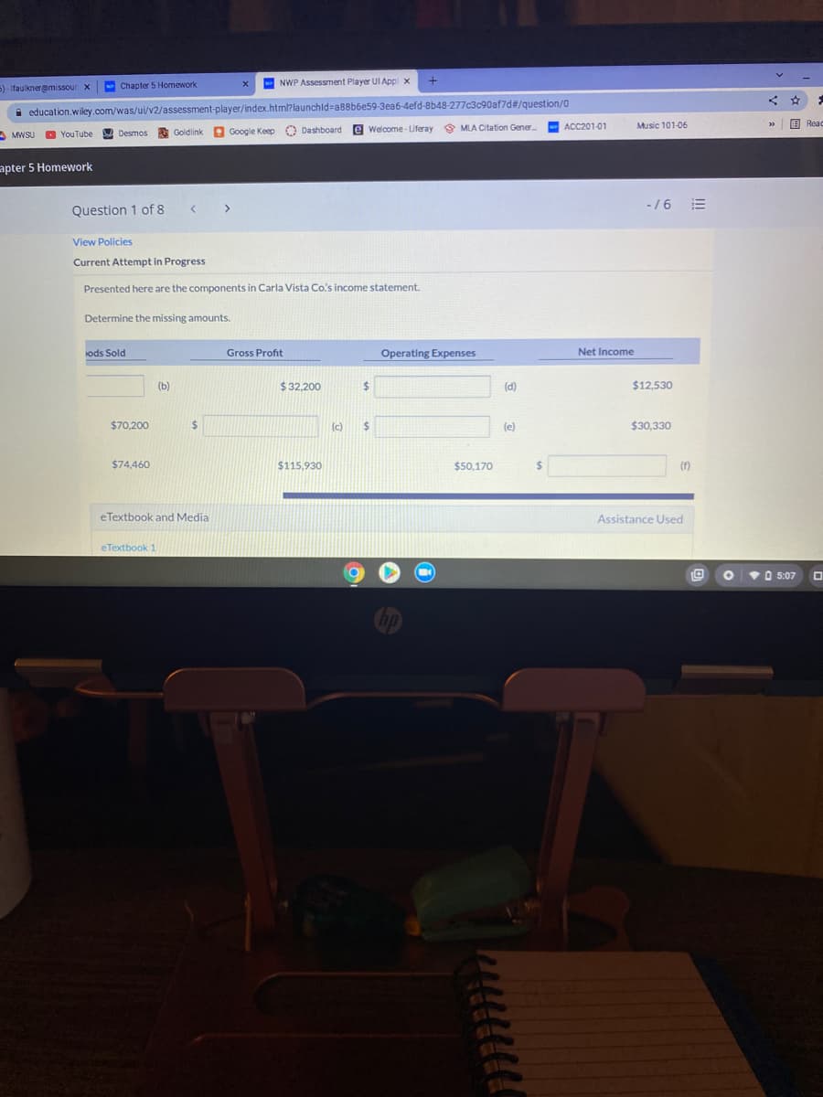 5) - Ifaulkneremissour x
NWP Assessment Player UIApp x
Chapter 5 Homework
i education.wiley.com/was/ui/v2/assessment-player/index.html?launchld=a88b6e59-3ea6-4efd-8b48-277c3c90af7d#/question/0
ACC201-01
Music 101-06
E Read
O YouTube
e Google Keep O Dashboard
e Welcome- Lferay 9 MLA Citation Gener
A MWSU
A Desmos
Goldlink
apter 5 Homework
-/6 E
Question 1 of 8
< >
View Policies
Current Attempt in Progress
Presented here are the components in Carla Vista Co's income statement.
Determine the missing amounts.
ods Sold
Gross Profit
Operating Expenses
Net Income
(b)
$ 32,200
(d)
$12,530
$70,200
%24
(c)
%24
(e)
$30,330
$74,460
$115,930
$50,170
%24
(f)
eTextbook and Media
Assistance Used
eTextbook 1
VO 5:07
