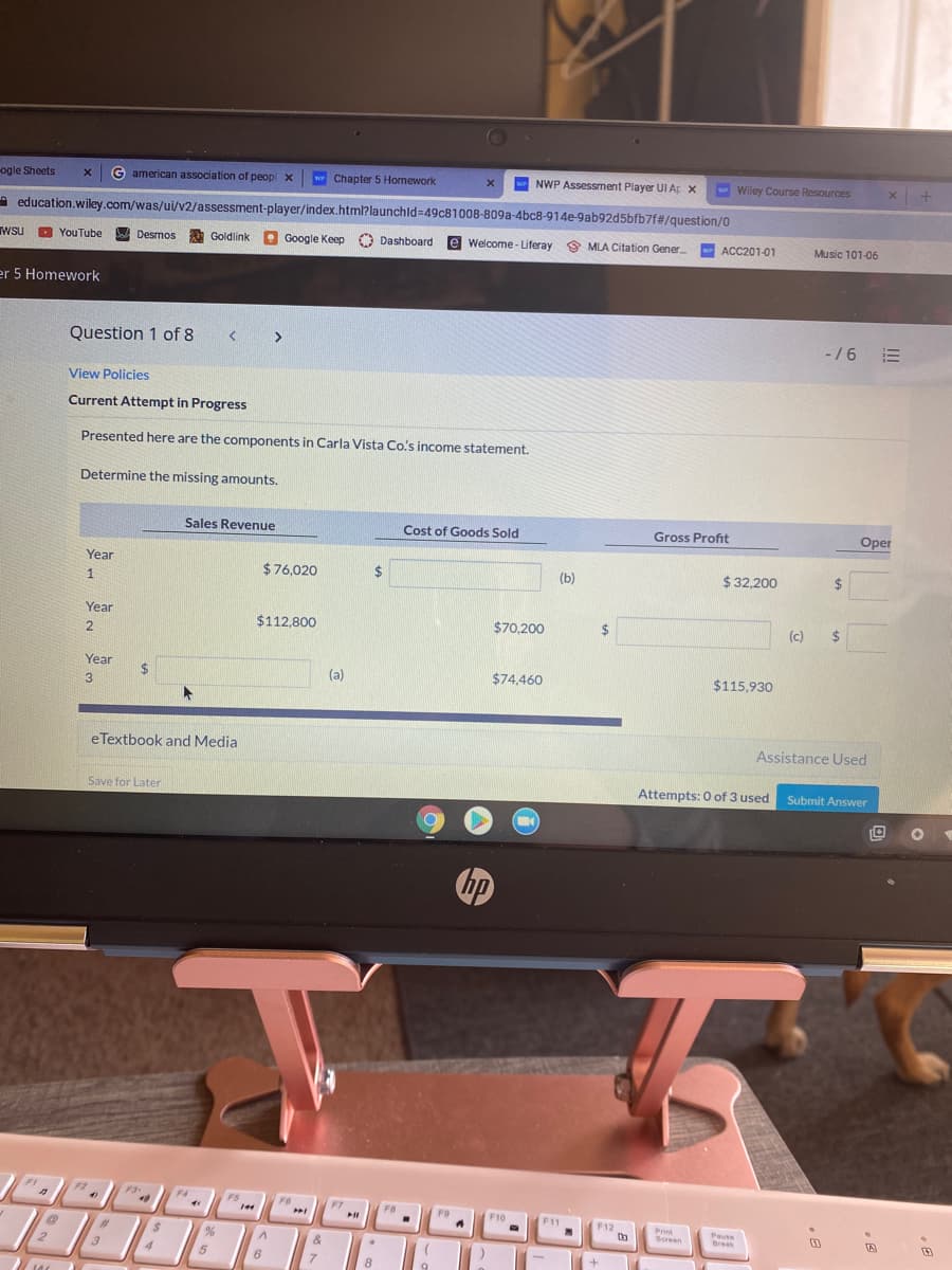 ogle Sheets
G american association of peop x
w Chapter 5 Homework
NWP Assessment Player UI A x
- Wiley Course Resources
A education.wiley.com/was/ui/v2/assessment-player/index.html?launchld=49c81008-809a-4bc8-914e-9ab92d5bfb7f#/question/0
W Desmos
Google Keep O Dashboard
e Welcome- Liferay 9 MLA Citation Gener
ACC201-01
TWSU
Wsu O
YouTube
Goldlink
Music 101-06
er 5 Homework
Question 1 of 8
>
-/6 E
View Policies
Current Attempt in Progress
Presented here are the components in Carla Vista Co's income statement.
Determine the missing amounts.
Sales Revenue
Cost of Goods Sold
Gross Profit
Oper
Year
$76.020
2$
(b)
$ 32,200
%24
Year
$112,800
$70,200
2$
(c)
24
%24
2
Year
(a)
$74,460
$115,930
3
eTextbook and Media
Assistance Used
Save for Later
Attempts: 0 of 3 used
Submit Answer
hp
F2
F3-
F4
F5
F6
4)
F7
FA
F9
F10
F11
F12
Print
Screen
Pause
Break
%23
&
2.
5
