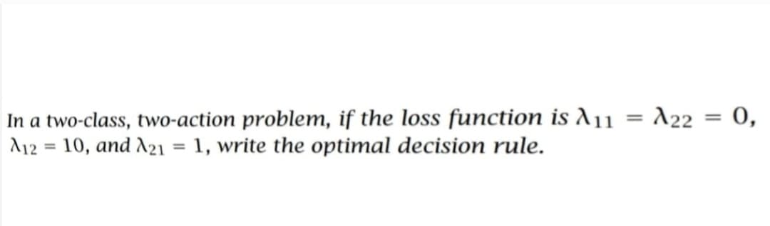= 0,
In a two-class, two-action problem, if the loss function is A11 A22
A12= 10, and A21 = 1, write the optimal decision rule.
=