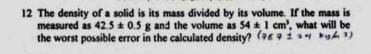 12 The density of a solid is its mass divided by its volume. If the mass is
measured as 42.5 ± 0.5 g and the volume as 54 ± 1 cm', what will be
the worst possible error in the calculated density? (787124 kg/m3)