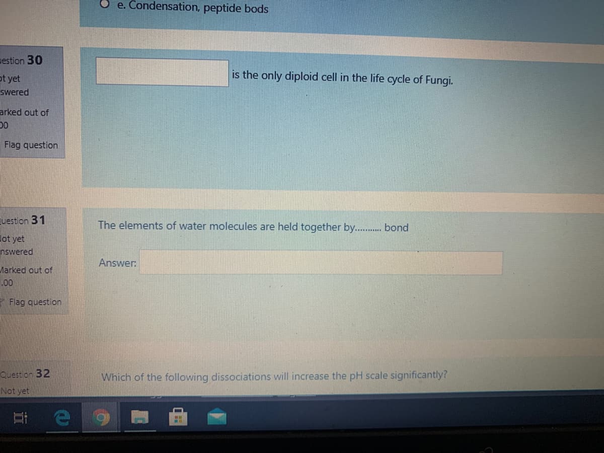 e. Condensation, peptide bods
estion 30
is the only diploid cell in the life cycle of Fungi.
ot yet
swered
arked out of
Flag question
Euestion 31
The elements of water molecules are held together by . bond
ot yet
nswered
Answer:
Marked out of
.00
Flag question
Question 32
Which of the following dissociations will increase the pH scale significantly?
Not yet
