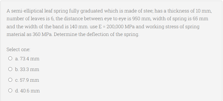 A semi-elliptical leaf spring fully graduated which is made of stee; has a thickness of 10 mm,
number of leaves is 6, the distance between eye to eye is 950 mm, width of spring is 65 mm
and the width of the band is 140 mm. use E = 200,000 MPa and working stress of spring
material as 360 MPa. Determine the deflection of the spring.
Select one:
O a. 73.4 mm
O b. 33.3 mm
O c. 57.9 mm
O d. 40.6 mm
