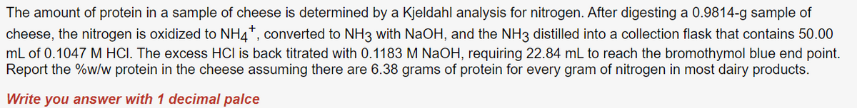 The amount of protein in a sample of cheese is determined by a Kjeldahl analysis for nitrogen. After digesting a 0.9814-g sample of
cheese, the nitrogen is oxidized to NH4+, converted to NH3 with NaOH, and the NH3 distilled into a collection flask that contains 50.00
mL of 0.1047 M HCI. The excess HCI is back titrated with 0.1183 M NaOH, requiring 22.84 mL to reach the bromothymol blue end point.
Report the %w/w protein in the cheese assuming there are 6.38 grams of protein for every gram of nitrogen in most dairy products.
Write you answer with 1 decimal palce